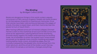 The Binding
by Bridget Collins (2019)
Books are dangerous things in this world, a place vaguely
reminiscent of 19th-century England. People visit book binders
to rid themselves of painful or treacherous memories. Once
their stories have been told and bound between the pages of
a book, the slate is wiped clean, and their memories lose the
power to hurt or haunt them.
After having suffered some sort of mental collapse, Emmett
Farmer is sent to the workshop of one such binder to live and
work as her apprentice. Leaving behind home and family,
Emmett slowly regains his health while learning the binding
trade. He is forbidden to enter the locked room where books
are stored, so he spends many months marbling end pages,
tooling leather book covers, and gilding edges. But his
curiosity is piqued by the people who come and go from the
inner sanctum, and the arrival of the lordly Lucian Darnay,
with whom he senses a connection, changes everything.
 