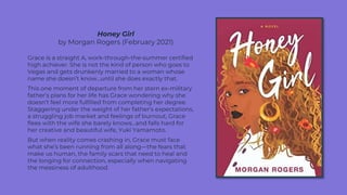 Honey Girl
by Morgan Rogers (February 2021)
Grace is a straight A, work-through-the-summer certified
high achiever. She is not the kind of person who goes to
Vegas and gets drunkenly married to a woman whose
name she doesn’t know…until she does exactly that.
This one moment of departure from her stern ex-military
father’s plans for her life has Grace wondering why she
doesn’t feel more fulfilled from completing her degree.
Staggering under the weight of her father’s expectations,
a struggling job market and feelings of burnout, Grace
flees with the wife she barely knows…and falls hard for
her creative and beautiful wife, Yuki Yamamoto.
But when reality comes crashing in, Grace must face
what she’s been running from all along—the fears that
make us human, the family scars that need to heal and
the longing for connection, especially when navigating
the messiness of adulthood.
 