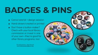 BADGES & PINS
∎ Canva tutorial + design session
∎ Hand-drawn/created or printed
∎ Don’t have a button-maker?
Check with your local library
commission or invest in one
of your own—they’re good for
other library programs, too!
Pins with pronouns + flag colors are
from PricklyCactusCollage on Etsy
 