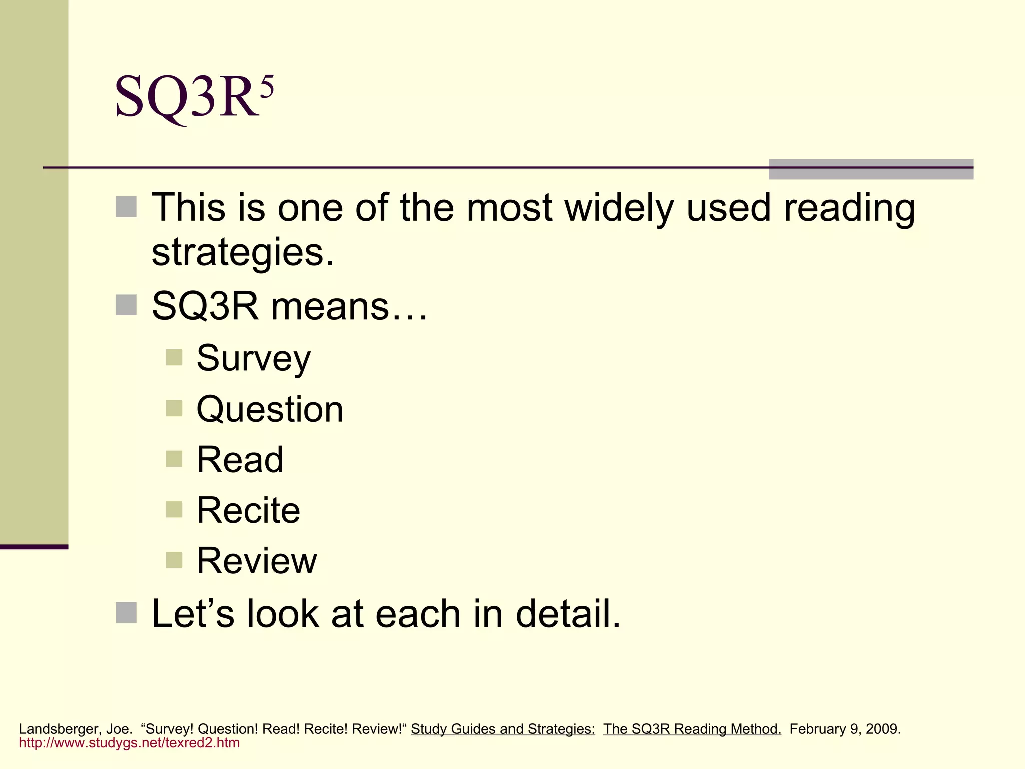 SQ3R 5 This is one of the most widely used reading strategies. SQ3R means… Survey Question Read Recite Review Let’s look at each in detail. Landsberger, Joe.  “Survey! Question! Read! Recite! Review!“  Study Guides and Strategies:   The SQ3R Reading Method.   February 9, 2009.  http://www.studygs.net/texred2.htm 