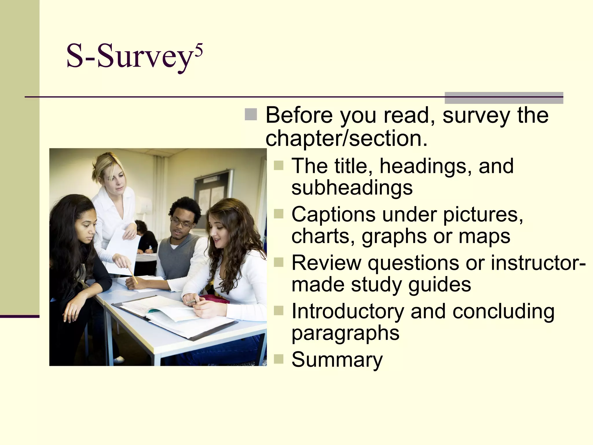 S-Survey 5 Before you read, survey the chapter/section. The title, headings, and subheadings  Captions under pictures, charts, graphs or maps  Review questions or instructor-made study guides  Introductory and concluding paragraphs  Summary 