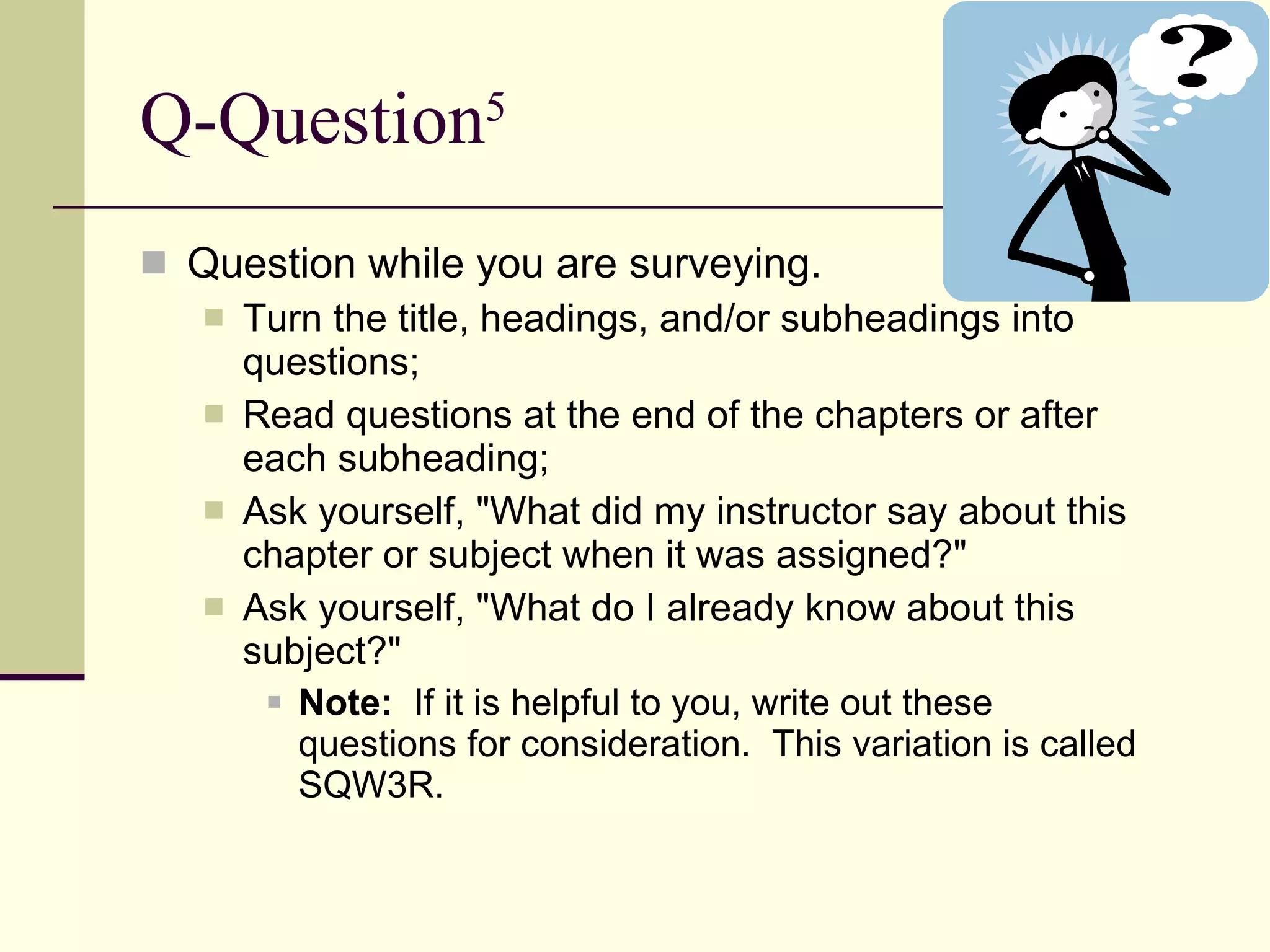 Q-Question 5 Question while you are surveying. Turn the title, headings, and/or subheadings into questions;  Read questions at the end of the chapters or after each subheading;  Ask yourself, "What did my instructor say about this chapter or subject when it was assigned?"  Ask yourself, "What do I already know about this subject?"  Note:   If it is helpful to you, write out these questions for consideration.  This variation is called SQW3R. 