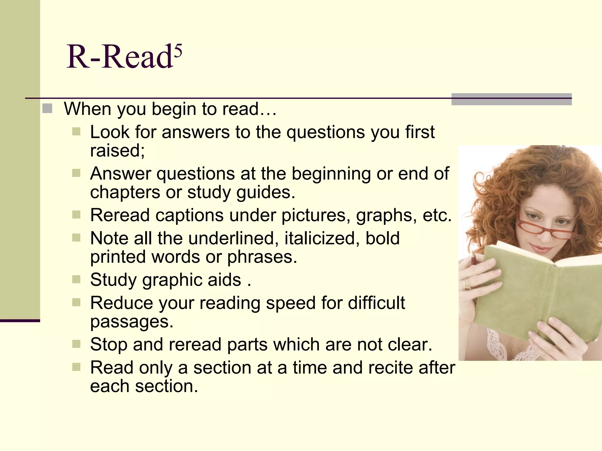 R-Read 5 When you begin to read… Look for answers to the questions you first raised;  Answer questions at the beginning or end of chapters or study guides.  Reread captions under pictures, graphs, etc.  Note all the underlined, italicized, bold printed words or phrases.  Study graphic aids . Reduce your reading speed for difficult passages.  Stop and reread parts which are not clear.  Read only a section at a time and recite after each section.  