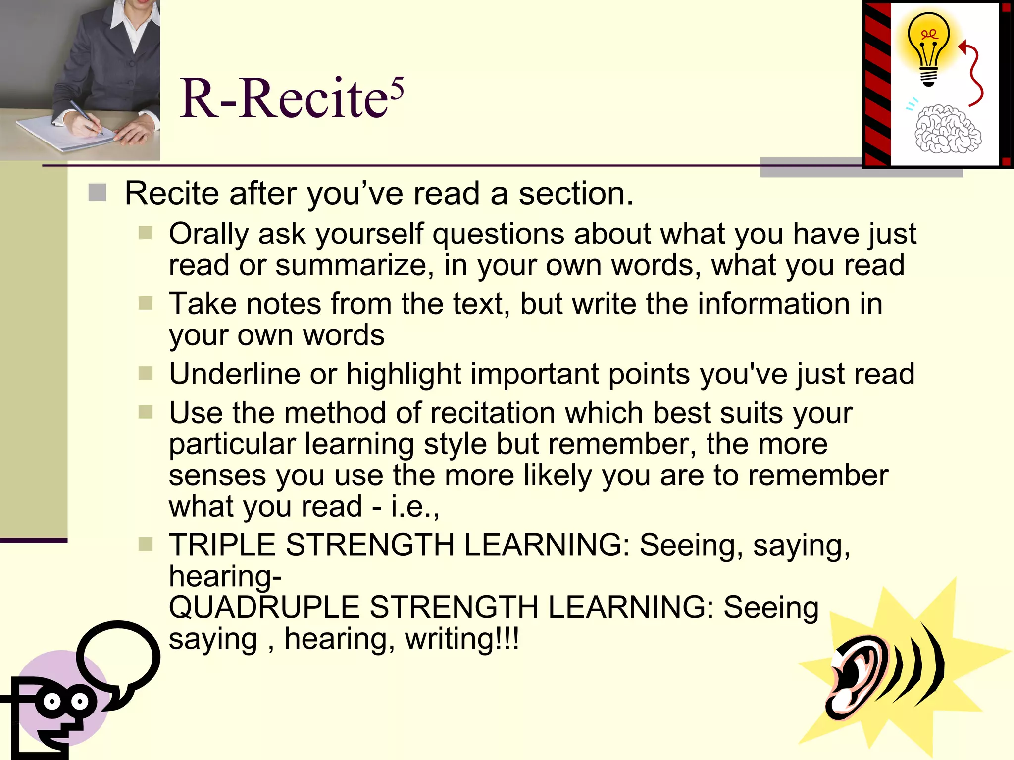 R-Recite 5 Recite after you’ve read a section. Orally ask yourself questions about what you have just read or summarize, in your own words, what you read  Take notes from the text, but write the information in your own words  Underline or highlight important points you've just read  Use the method of recitation which best suits your particular learning style but remember, the more senses you use the more likely you are to remember what you read - i.e., TRIPLE STRENGTH LEARNING: Seeing, saying, hearing- QUADRUPLE STRENGTH LEARNING: Seeing , saying , hearing, writing!!!  