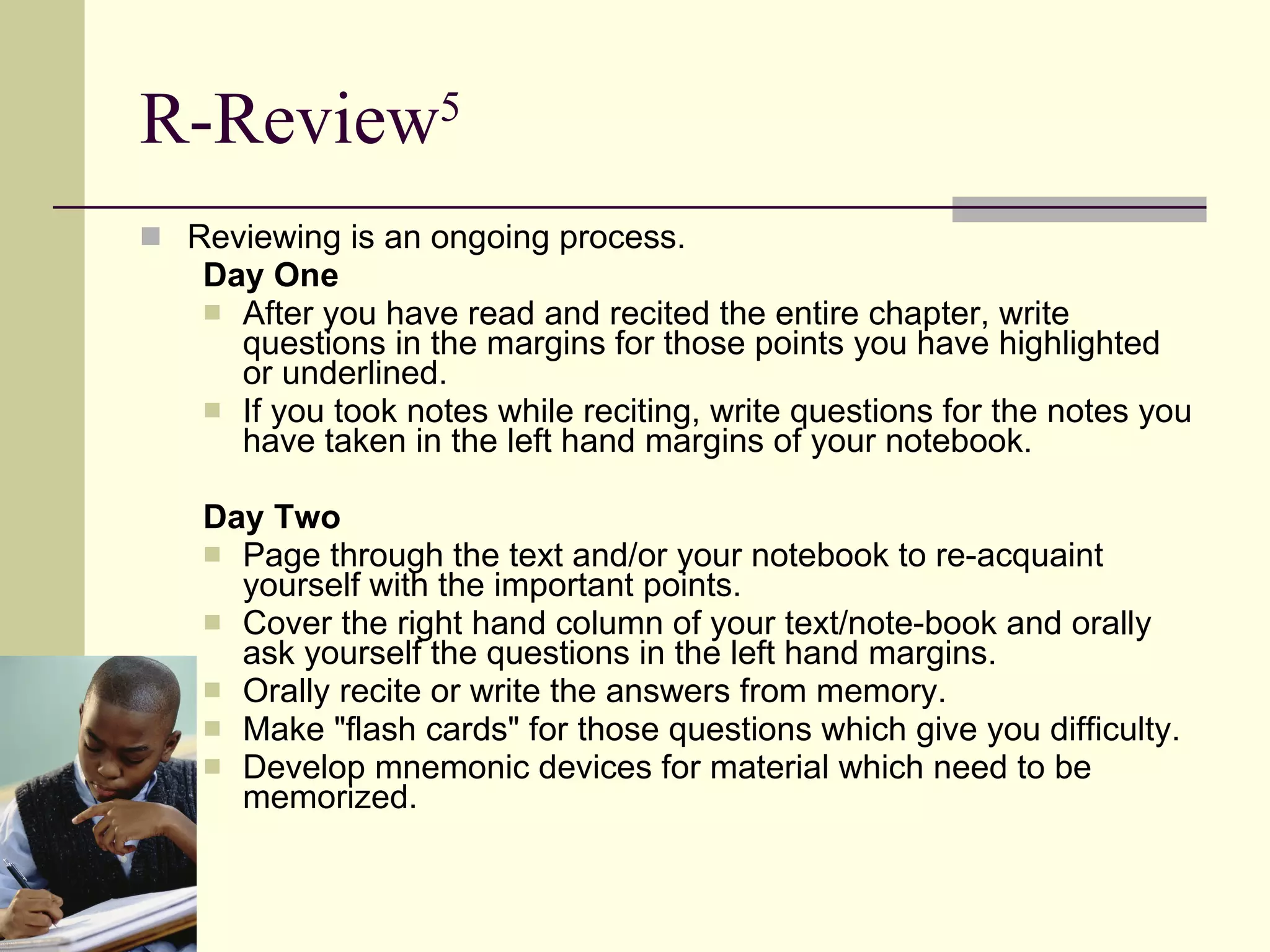 R-Review 5 Reviewing is an ongoing process. Day One After you have read and recited the entire chapter, write questions in the margins for those points you have highlighted or underlined.  If you took notes while reciting, write questions for the notes you have taken in the left hand margins of your notebook.  Day Two Page through the text and/or your notebook to re-acquaint yourself with the important points.  Cover the right hand column of your text/note-book and orally ask yourself the questions in the left hand margins.  Orally recite or write the answers from memory.  Make "flash cards" for those questions which give you difficulty.  Develop mnemonic devices for material which need to be memorized.  