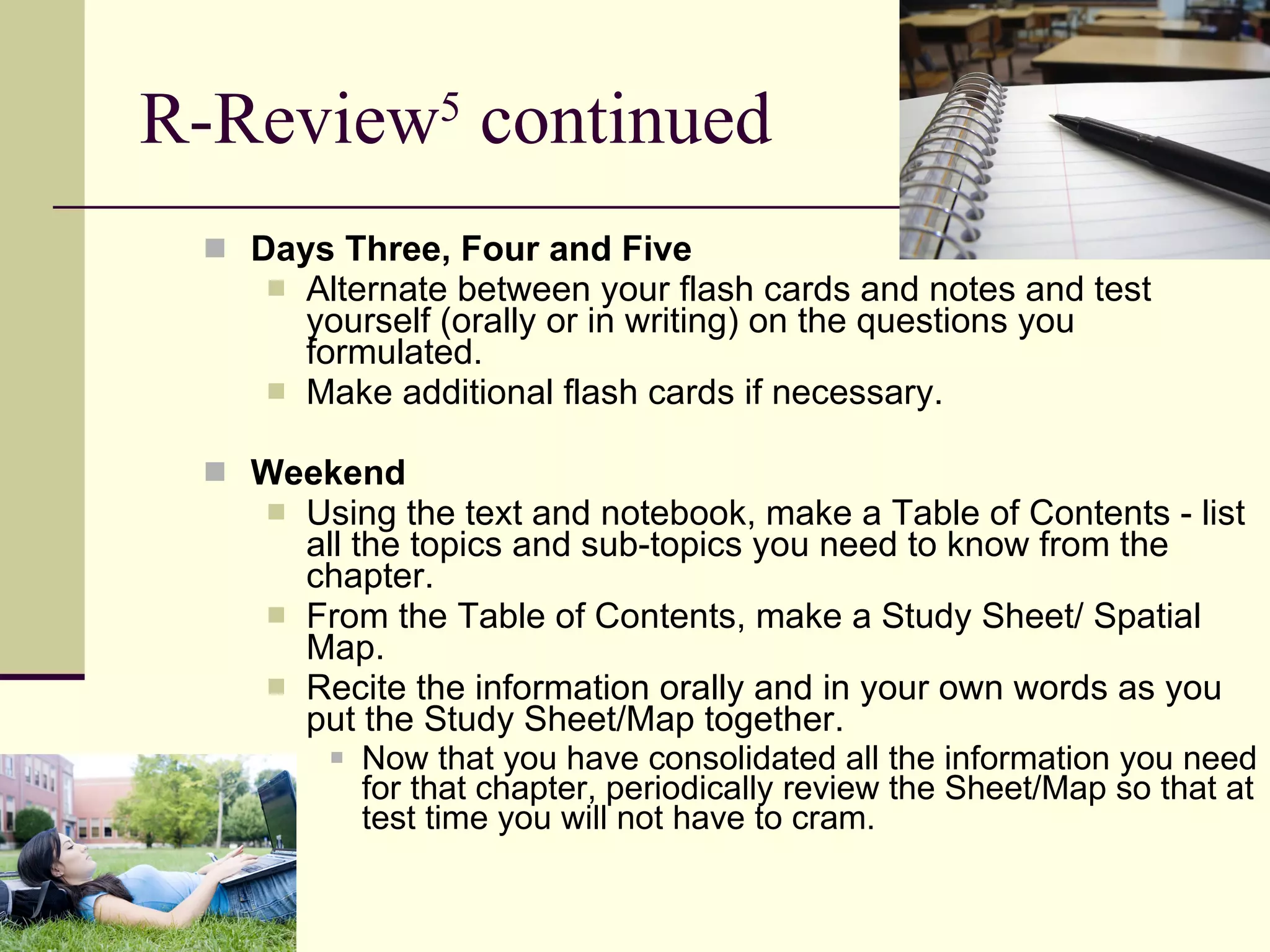 R-Review 5  continued Days Three, Four and Five Alternate between your flash cards and notes and test yourself (orally or in writing) on the questions you formulated.  Make additional flash cards if necessary.  Weekend Using the text and notebook, make a Table of Contents - list all the topics and sub-topics you need to know from the chapter.  From the Table of Contents, make a Study Sheet/ Spatial Map.  Recite the information orally and in your own words as you put the Study Sheet/Map together. Now that you have consolidated all the information you need for that chapter, periodically review the Sheet/Map so that at test time you will not have to cram. 