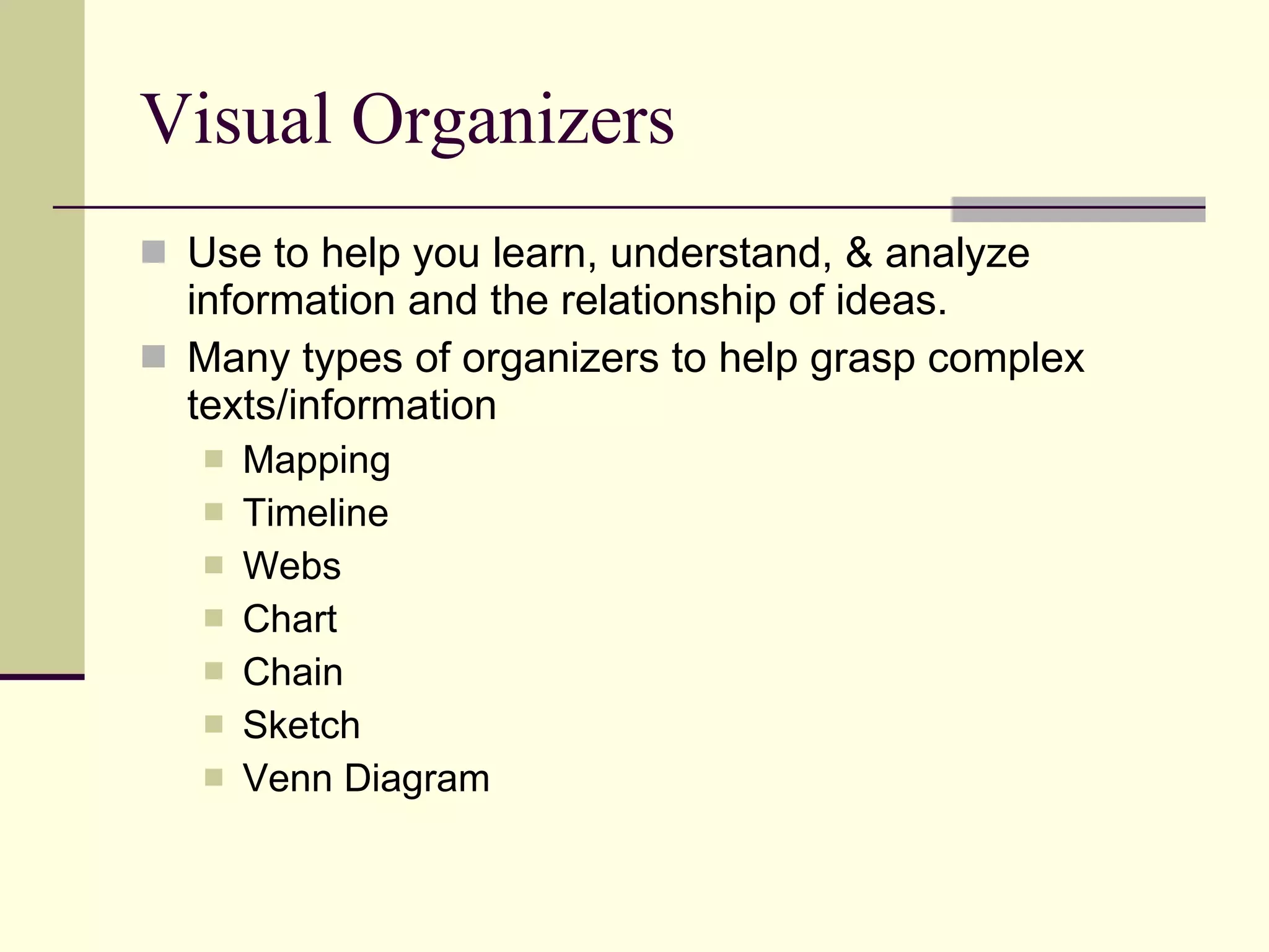 Visual Organizers Use to help you learn, understand, & analyze information and the relationship of ideas. Many types of organizers to help grasp complex texts/information Mapping Timeline Webs Chart Chain Sketch Venn Diagram 
