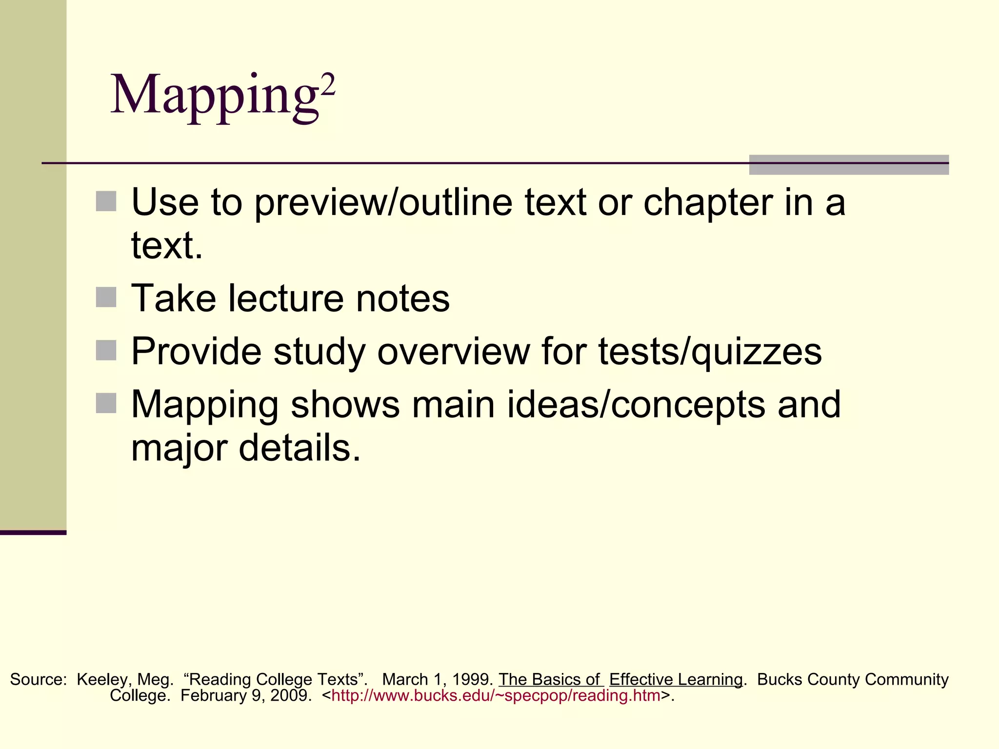 Mapping 2 Use to preview/outline text or chapter in a text. Take lecture notes Provide study overview for tests/quizzes Mapping shows main ideas/concepts and major details. Source:  Keeley, Meg.  “Reading College Texts”.  March 1, 1999.  The Basics of  Effective Learning .  Bucks County Community  College.  February 9, 2009.  < http:// www.bucks.edu/~specpop/reading.htm >. 
