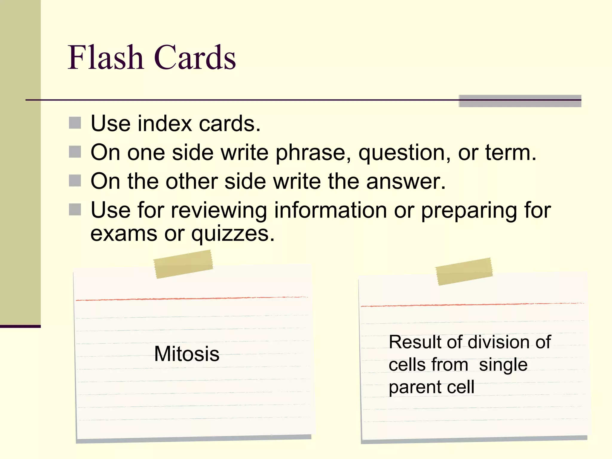 Flash Cards Use index cards.  On one side write phrase, question, or term. On the other side write the answer. Use for reviewing information or preparing for exams or quizzes. Mitosis Result of division of cells from  single parent cell 