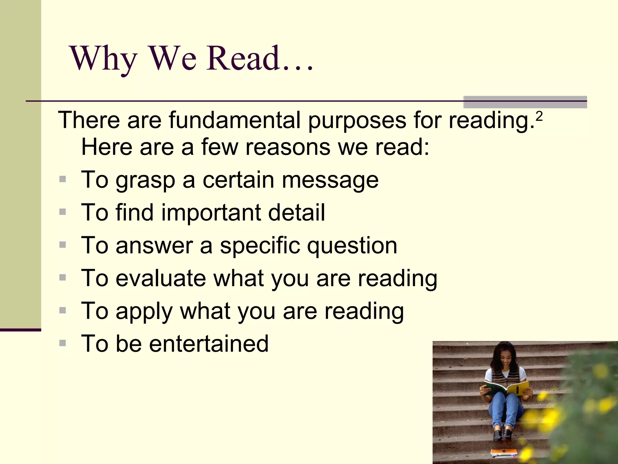 Why We Read… There are fundamental purposes for reading. 2   Here are a few reasons we read: To grasp a certain message To find important detail To answer a specific question To evaluate what you are reading To apply what you are reading To be entertained 