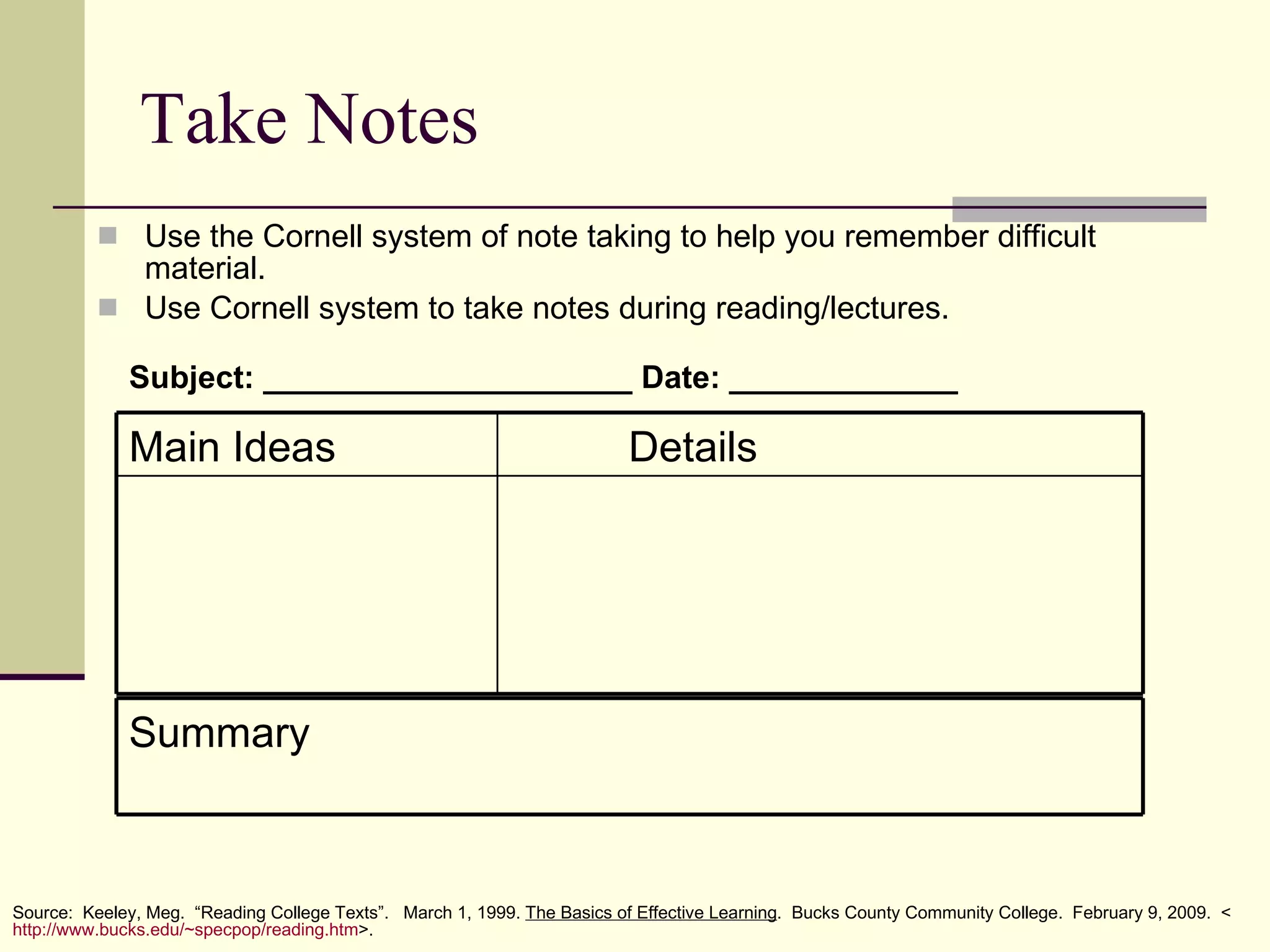 Take Notes Use the Cornell system of note taking to help you remember difficult material. Use Cornell system to take notes during reading/lectures. Subject: _____________________ Date: _____________   Source:  Keeley, Meg.  “Reading College Texts”.  March 1, 1999.  The Basics of Effective Learning .  Bucks County Community College.  February 9, 2009.  < http:// www.bucks.edu/~specpop/reading.htm >. Details Main Ideas Summary 