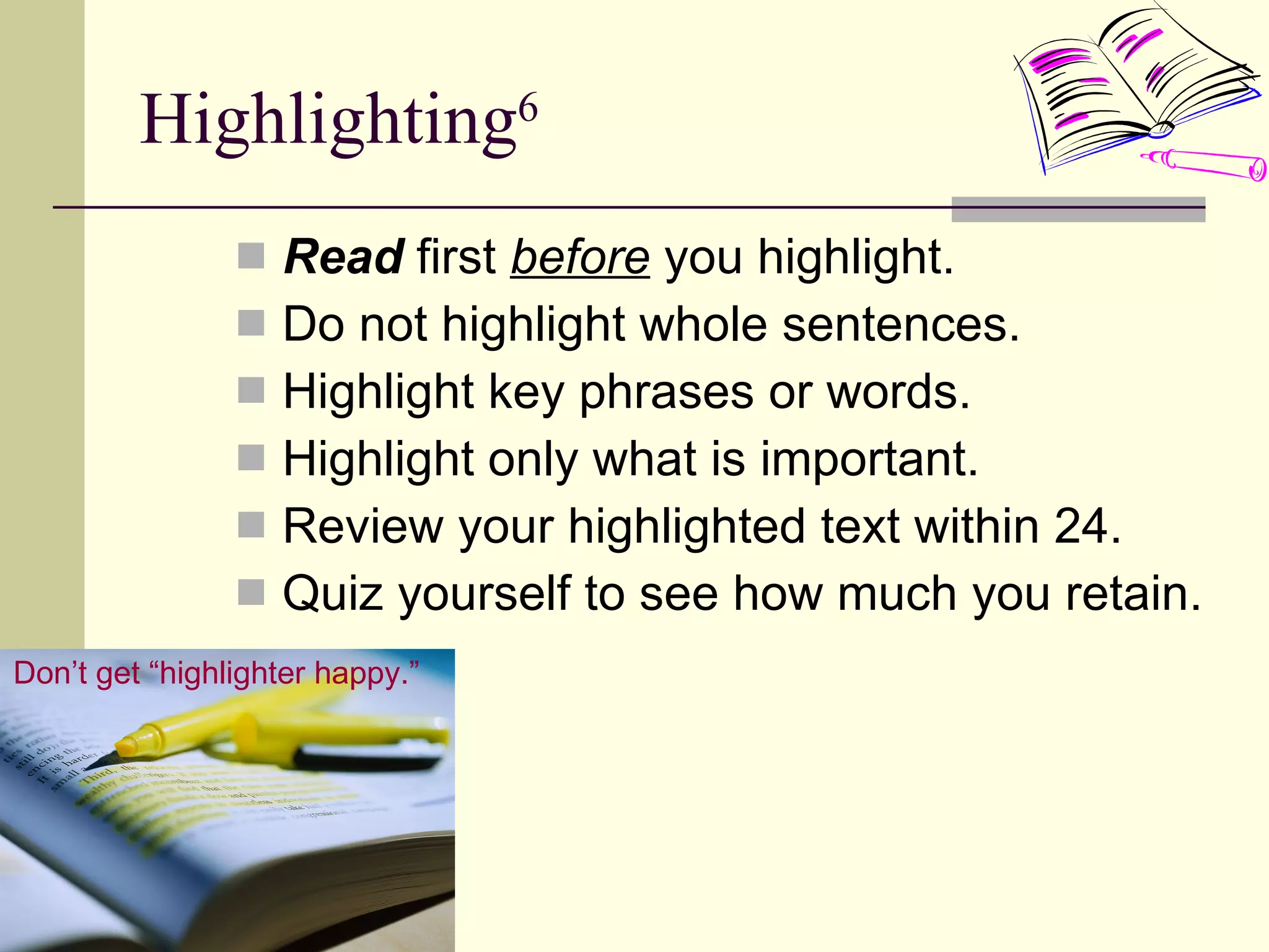 Highlighting 6 Read  first  before  you highlight. Do not highlight whole sentences. Highlight key phrases or words. Highlight only what is important. Review your highlighted text within 24. Quiz yourself to see how much you retain. Don’t get “highlighter happy.” 