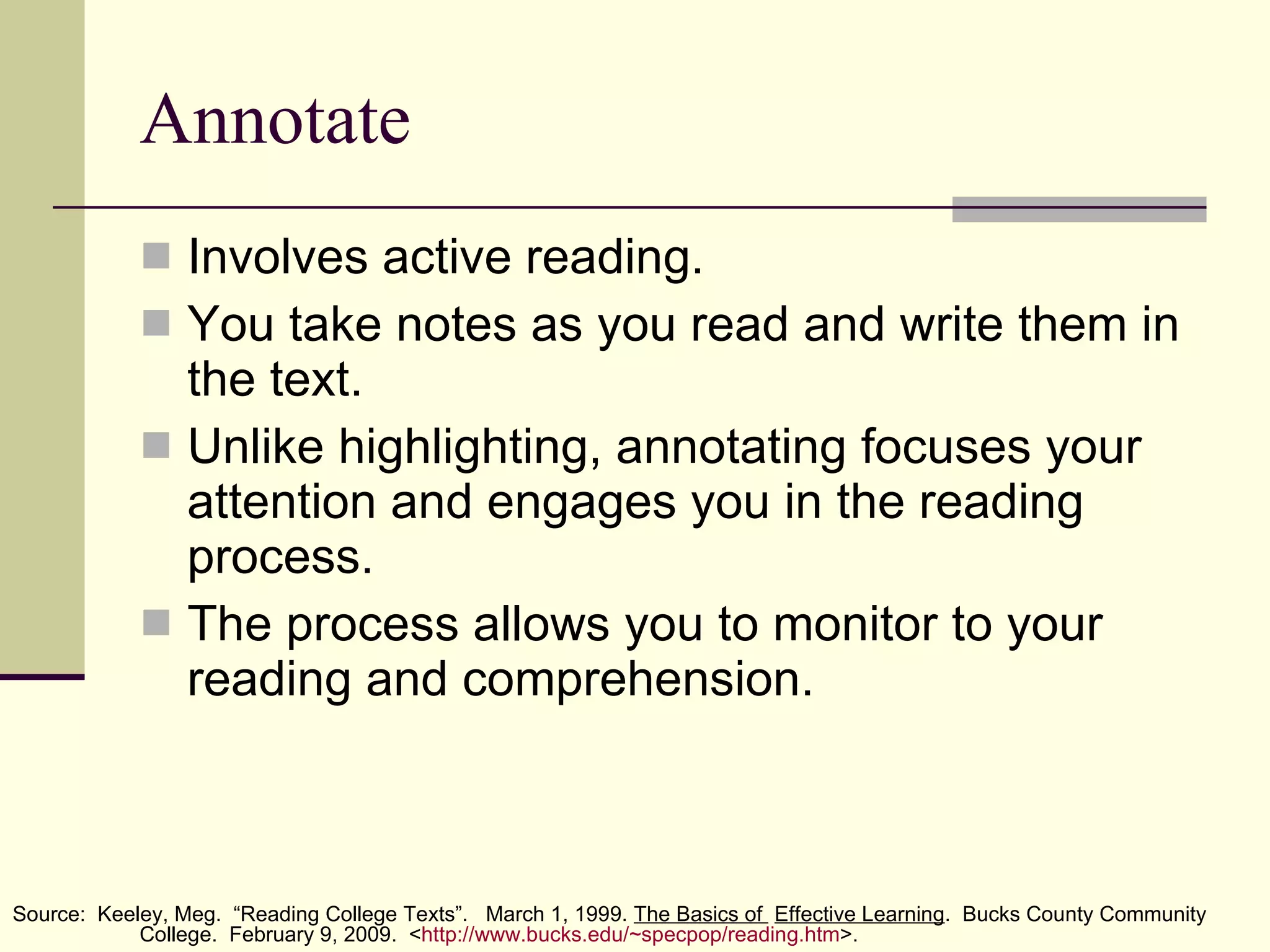Annotate Involves active reading. You take notes as you read and write them in the text. Unlike highlighting, annotating focuses your attention and engages you in the reading process.  The process allows you to monitor to your reading and comprehension. Source:  Keeley, Meg.  “Reading College Texts”.  March 1, 1999.  The Basics of  Effective Learning .  Bucks County Community  College.  February 9, 2009.  < http:// www.bucks.edu/~specpop/reading.htm >. 
