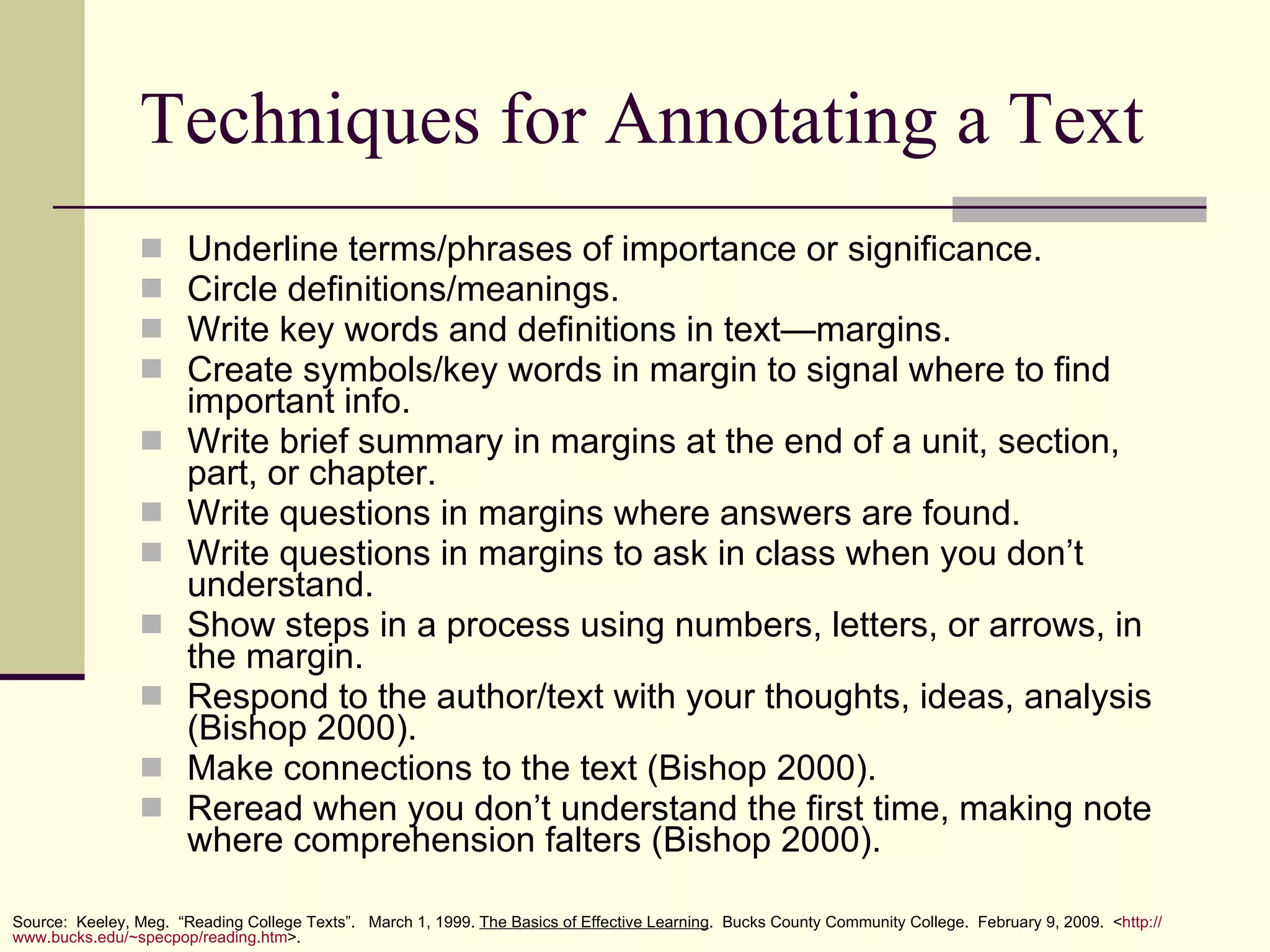 Techniques for Annotating a Text Underline terms/phrases of importance or significance. Circle definitions/meanings. Write key words and definitions in text—margins. Create symbols/key words in margin to signal where to find important info. Write brief summary in margins at the end of a unit, section, part, or chapter. Write questions in margins where answers are found. Write questions in margins to ask in class when you don’t understand. Show steps in a process using numbers, letters, or arrows, in the margin. Respond to the author/text with your thoughts, ideas, analysis (Bishop 2000). Make connections to the text (Bishop 2000). Reread when you don’t understand the first time, making note where comprehension falters (Bishop 2000). Source:  Keeley, Meg.  “Reading College Texts”.  March 1, 1999.  The Basics of Effective Learning .  Bucks County Community College.  February 9, 2009.  < http:// www.bucks.edu/~specpop/reading.htm >. 