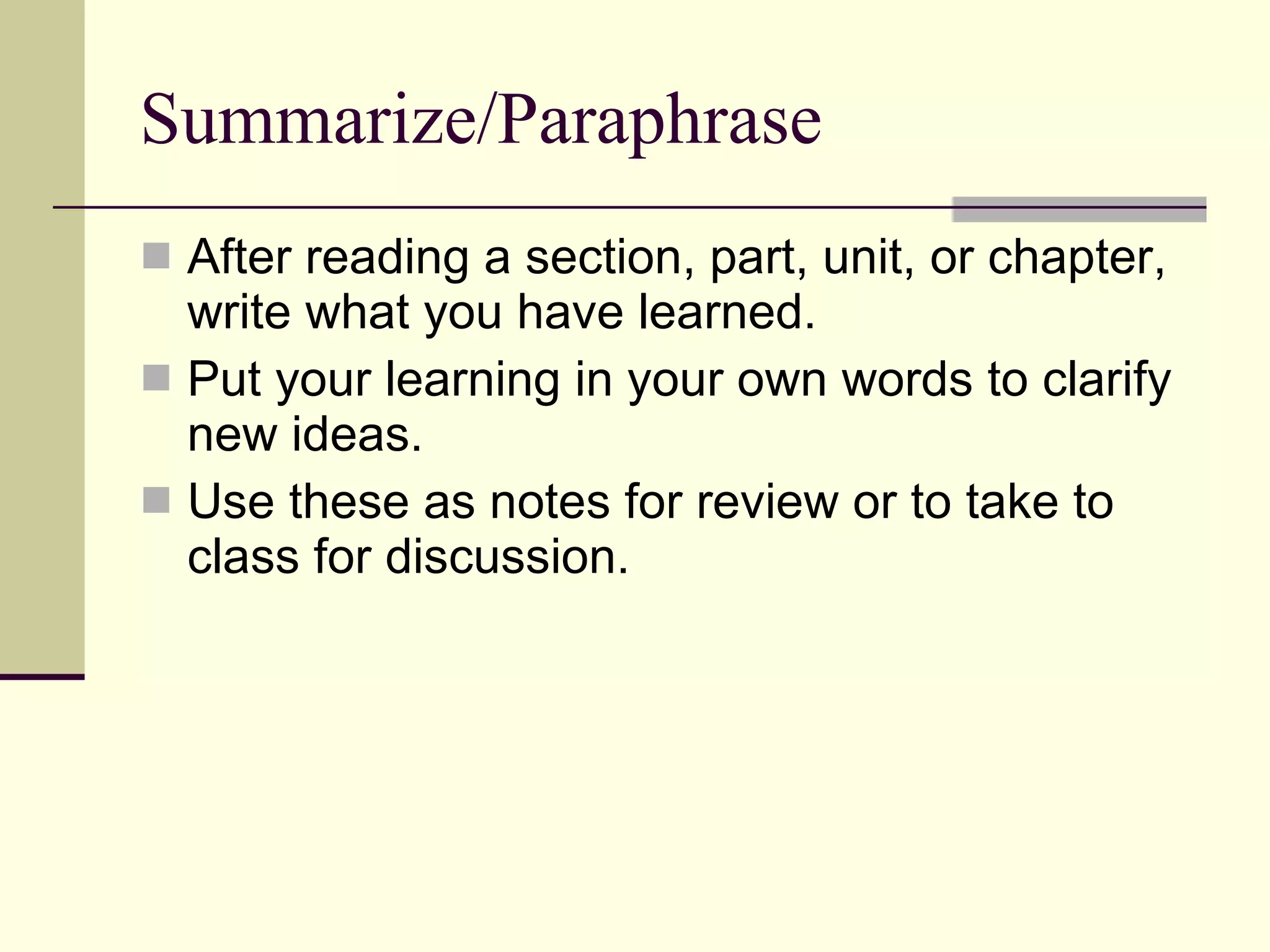 Summarize/Paraphrase After reading a section, part, unit, or chapter, write what you have learned. Put your learning in your own words to clarify new ideas. Use these as notes for review or to take to class for discussion. 