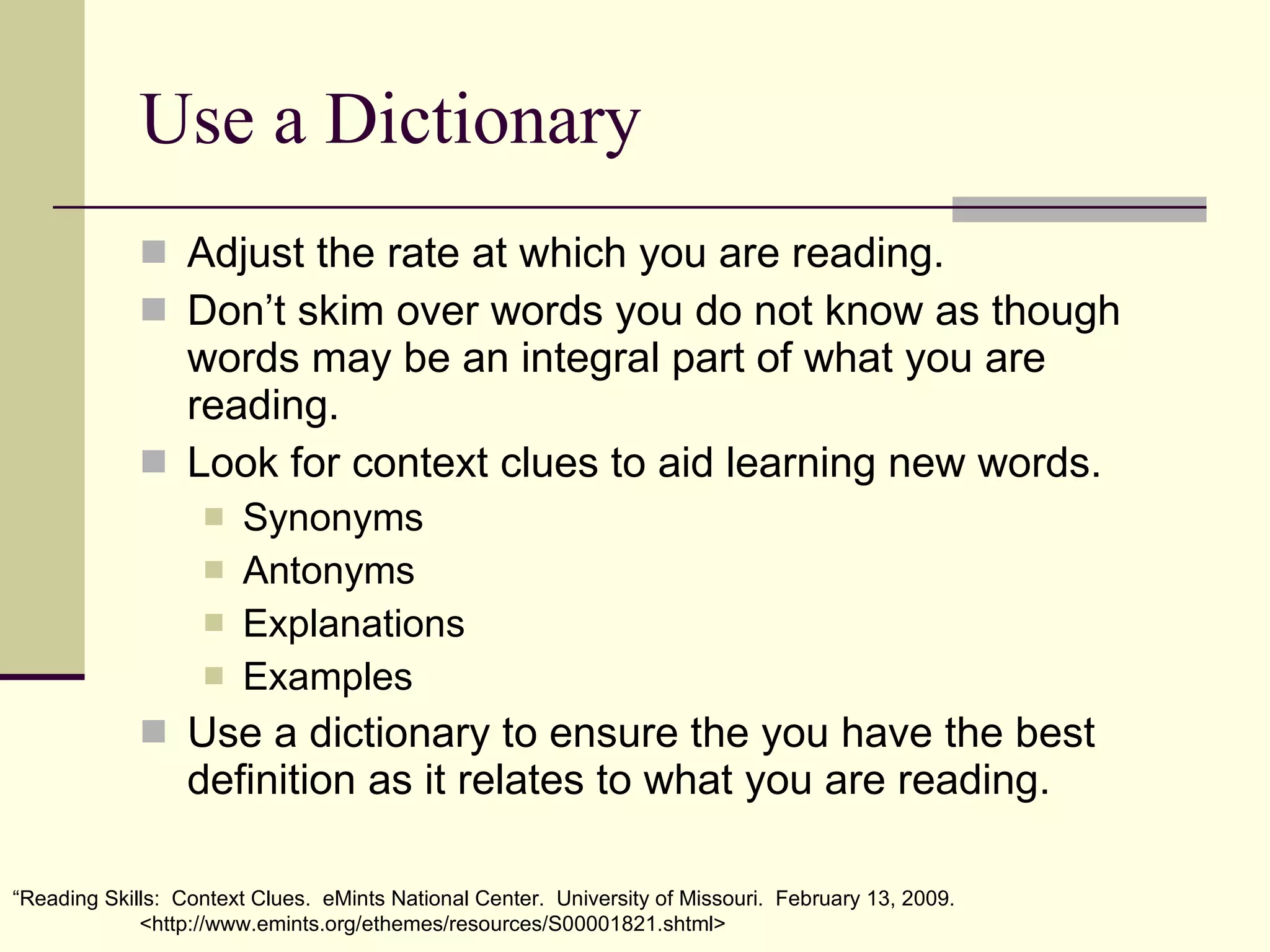 Use a Dictionary Adjust the rate at which you are reading. Don’t skim over words you do not know as though words may be an integral part of what you are reading. Look for context clues to aid learning new words. Synonyms Antonyms Explanations Examples Use a dictionary to ensure the you have the best definition as it relates to what you are reading. “ Reading Skills:  Context Clues.  eMints National Center.  University of Missouri.  February 13, 2009. <http://www.emints.org/ethemes/resources/S00001821.shtml> 