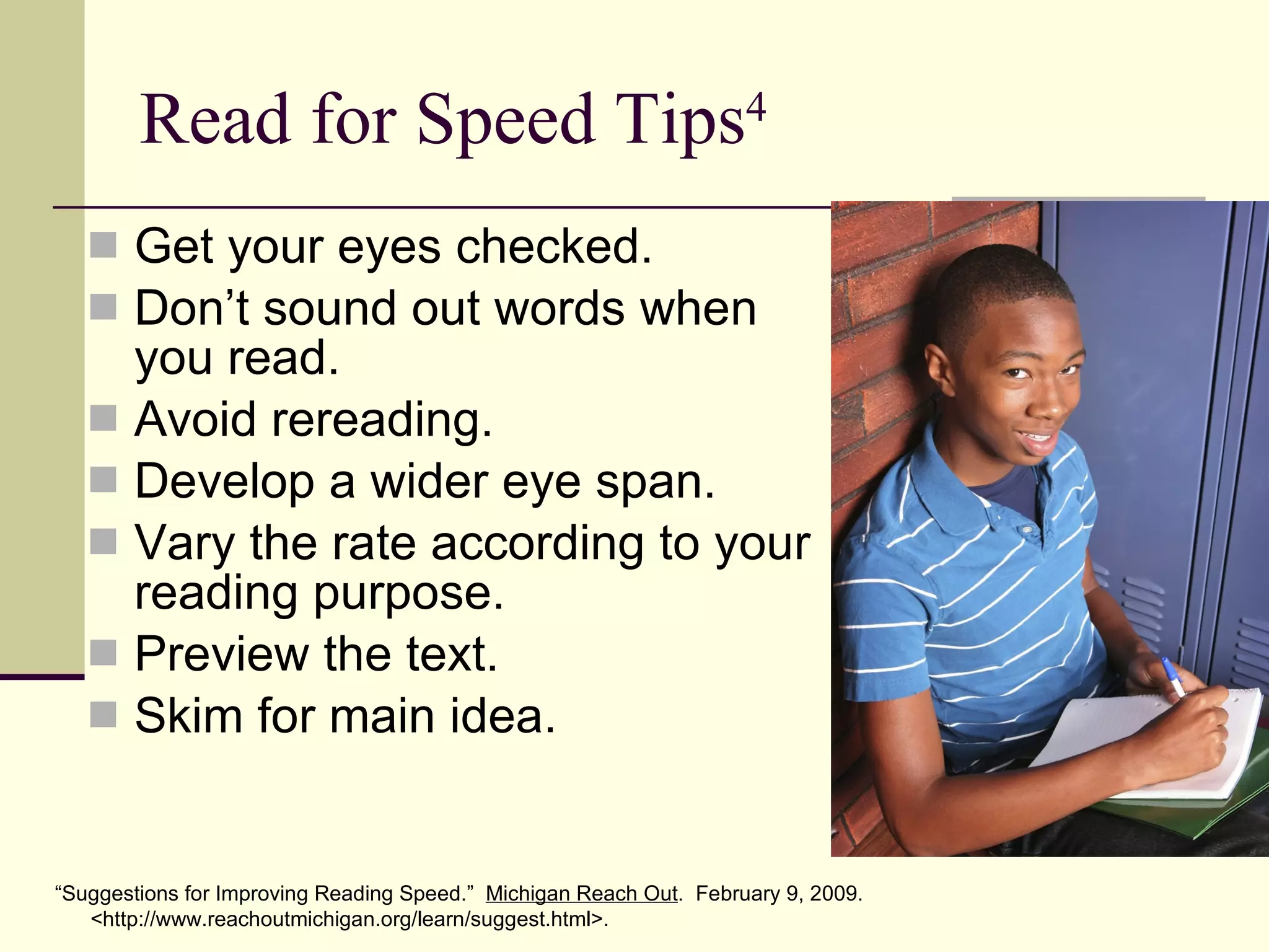 Read for Speed Tips 4 Get your eyes checked. Don’t sound out words when you read. Avoid rereading. Develop a wider eye span. Vary the rate according to your reading purpose. Preview the text. Skim for main idea. “ Suggestions for Improving Reading Speed.”  Michigan Reach Out .  February 9, 2009. <http://www.reachoutmichigan.org/learn/suggest.html>. 