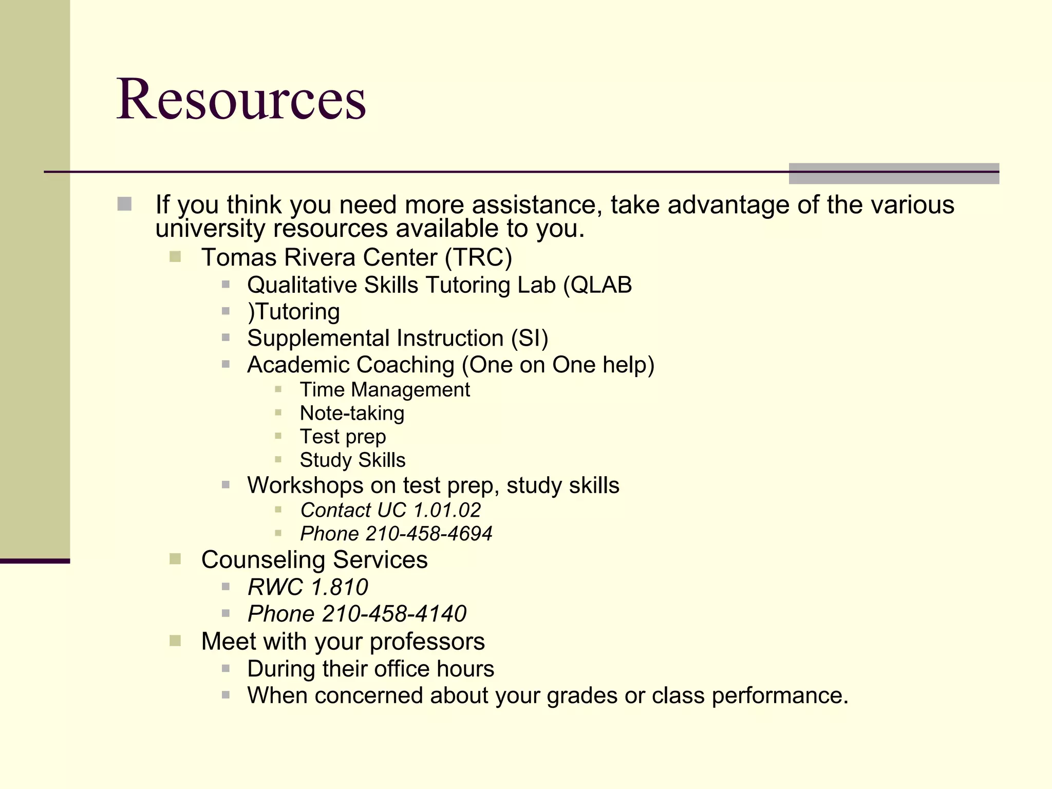 Resources If you think you need more assistance, take advantage of the various university resources available to you. Tomas Rivera Center (TRC) Qualitative Skills Tutoring Lab (QLAB )Tutoring Supplemental Instruction (SI) Academic Coaching (One on One help) Time Management Note-taking Test prep Study Skills Workshops on test prep, study skills Contact UC 1.01.02 Phone 210-458-4694 Counseling Services RWC 1.810 Phone 210-458-4140 Meet with your professors During their office hours When concerned about your grades or class performance. 