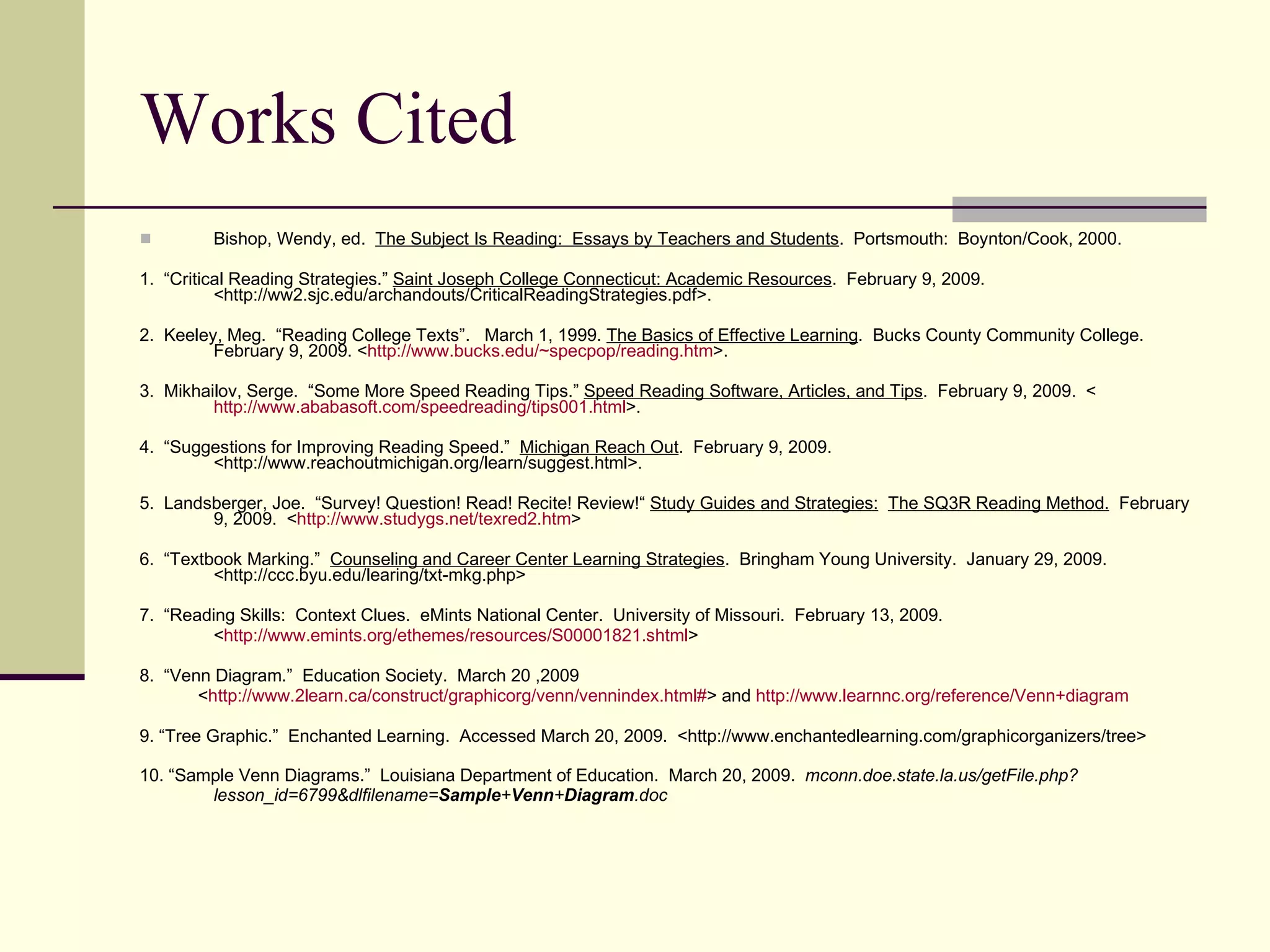 Works Cited Bishop, Wendy, ed.  The Subject Is Reading:  Essays by Teachers and Students .  Portsmouth:  Boynton/Cook, 2000. 1.  “Critical Reading Strategies.”  Saint Joseph College Connecticut: Academic Resources .  February 9, 2009. <http://ww2.sjc.edu/archandouts/CriticalReadingStrategies.pdf>. 2.  Keeley, Meg.  “Reading College Texts”.  March 1, 1999.  The Basics of Effective Learning .  Bucks County Community College.  February 9, 2009. < http:// www.bucks.edu/~specpop/reading.htm >. 3.  Mikhailov, Serge.  “Some More Speed Reading Tips.”  Speed Reading Software, Articles, and Tips .  February 9, 2009.  < http://www.ababasoft.com/speedreading/tips001.html >.  4.  “Suggestions for Improving Reading Speed.”  Michigan Reach Out .  February 9, 2009.  <http://www.reachoutmichigan.org/learn/suggest.html>. 5.  Landsberger, Joe.  “Survey! Question! Read! Recite! Review!“  Study Guides and Strategies:   The SQ3R Reading Method.   February 9, 2009.  < http://www.studygs.net/texred2.htm > 6.  “Textbook Marking.”  Counseling and Career Center Learning Strategies .  Bringham Young University.  January 29, 2009.  <http://ccc.byu.edu/learing/txt-mkg.php> 7.  “Reading Skills:  Context Clues.  eMints National Center.  University of Missouri.  February 13, 2009. < http://www.emints.org/ethemes/resources/S00001821.shtml > 8.  “Venn Diagram.”  Education Society.  March 20 ,2009 < http://www.2learn.ca/construct/graphicorg/venn/vennindex.html# > and  http://www.learnnc.org/reference/Venn+diagram 9. “Tree Graphic.”  Enchanted Learning.  Accessed March 20, 2009.  <http://www.enchantedlearning.com/graphicorganizers/tree> 10. “Sample Venn Diagrams.”  Louisiana Department of Education.  March 20, 2009.  mconn.doe.state.la.us/getFile.php?lesson_id=6799&dlfilename= Sample + Venn + Diagram .doc  