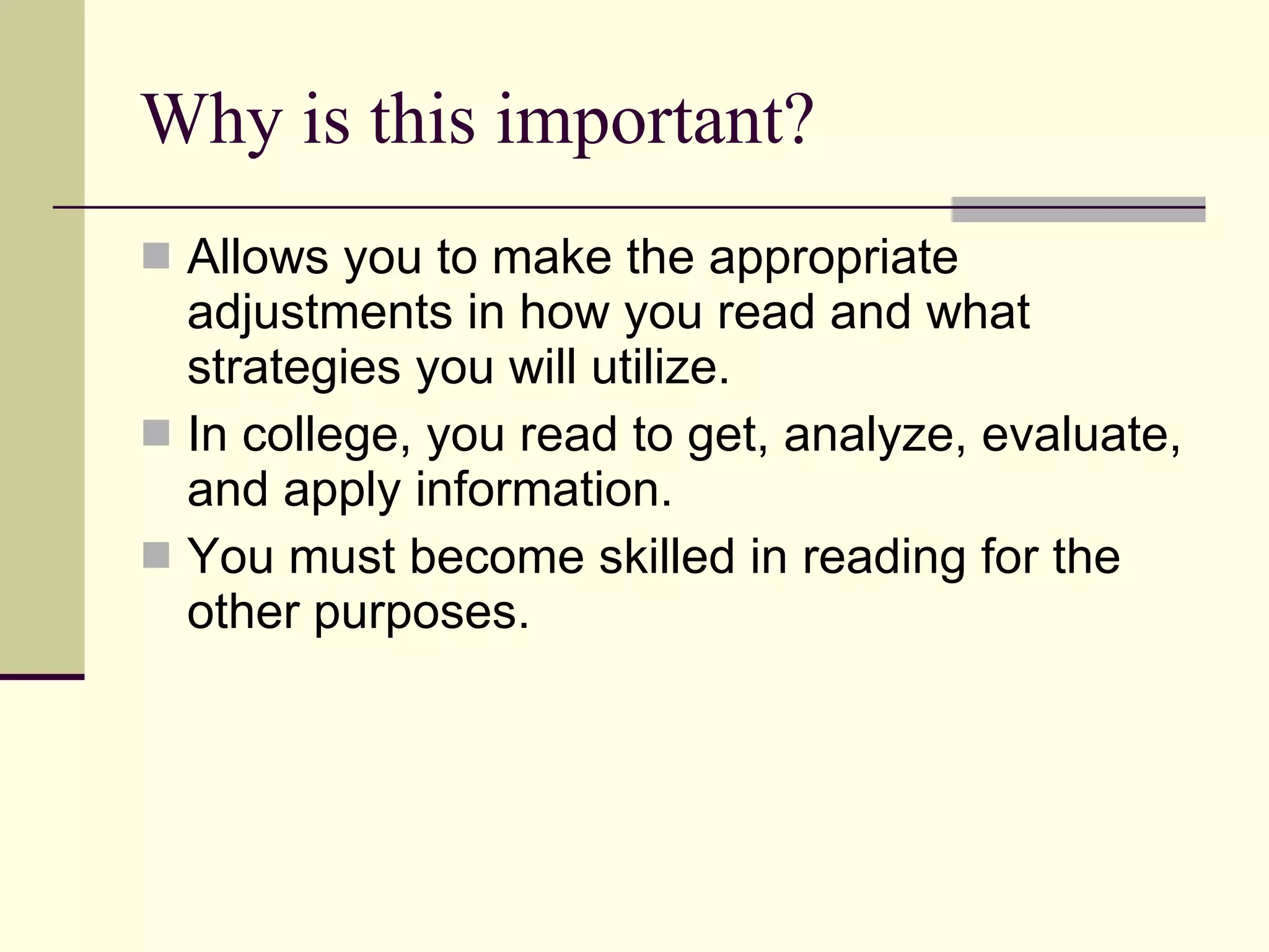 Why is this important? Allows you to make the appropriate adjustments in how you read and what strategies you will utilize. In college, you read to get, analyze, evaluate, and apply information.  You must become skilled in reading for the other purposes. 