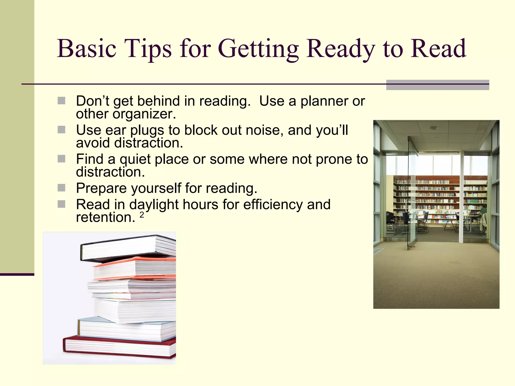Basic Tips for Getting Ready to Read Don’t get behind in reading.  Use a planner or other organizer. Use ear plugs to block out noise, and you’ll avoid distraction. Find a quiet place or some where not prone to distraction. Prepare yourself for reading. Read in daylight hours for efficiency and retention.  2 