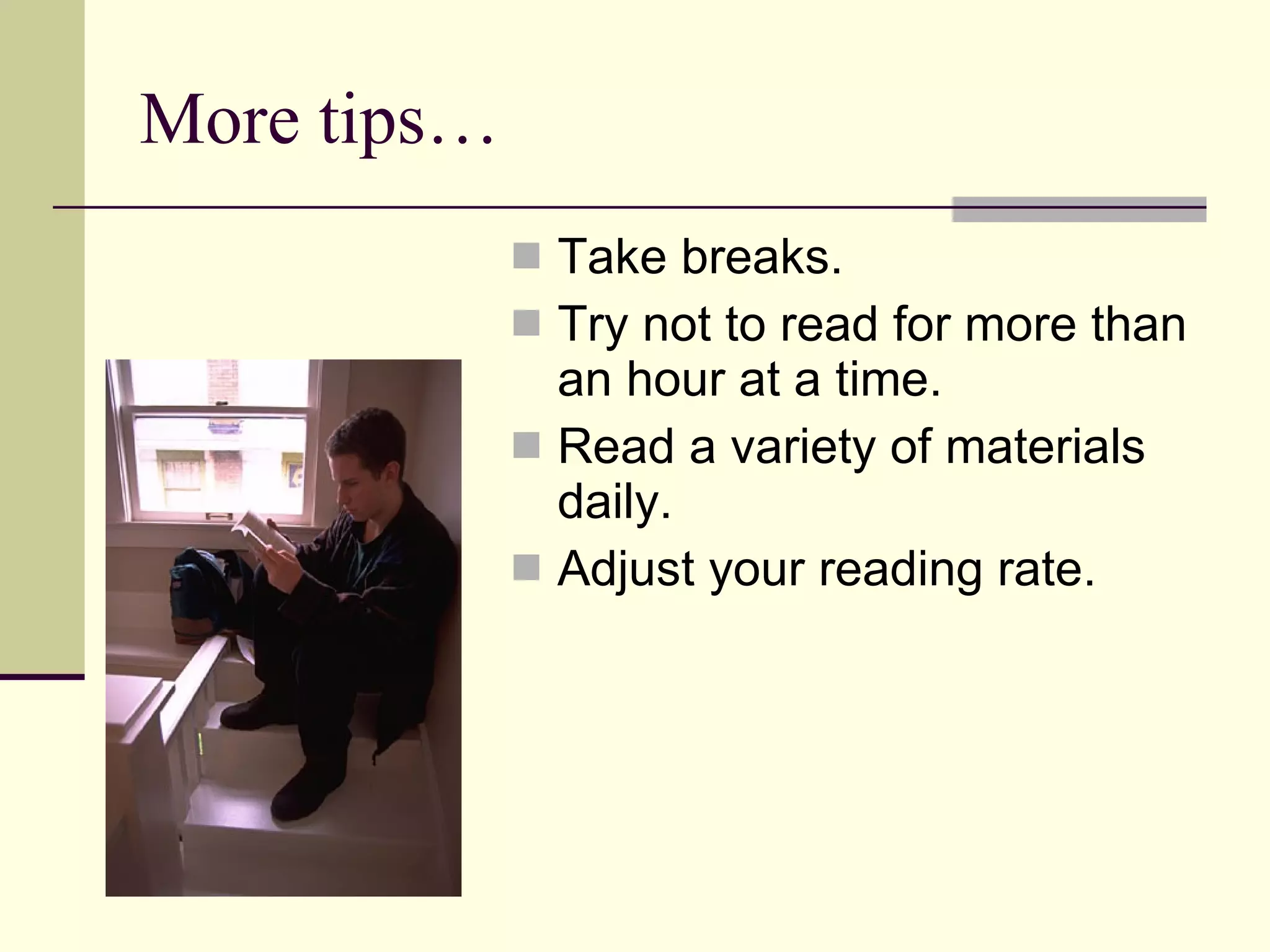 More tips… Take breaks. Try not to read for more than an hour at a time. Read a variety of materials daily. Adjust your reading rate. 