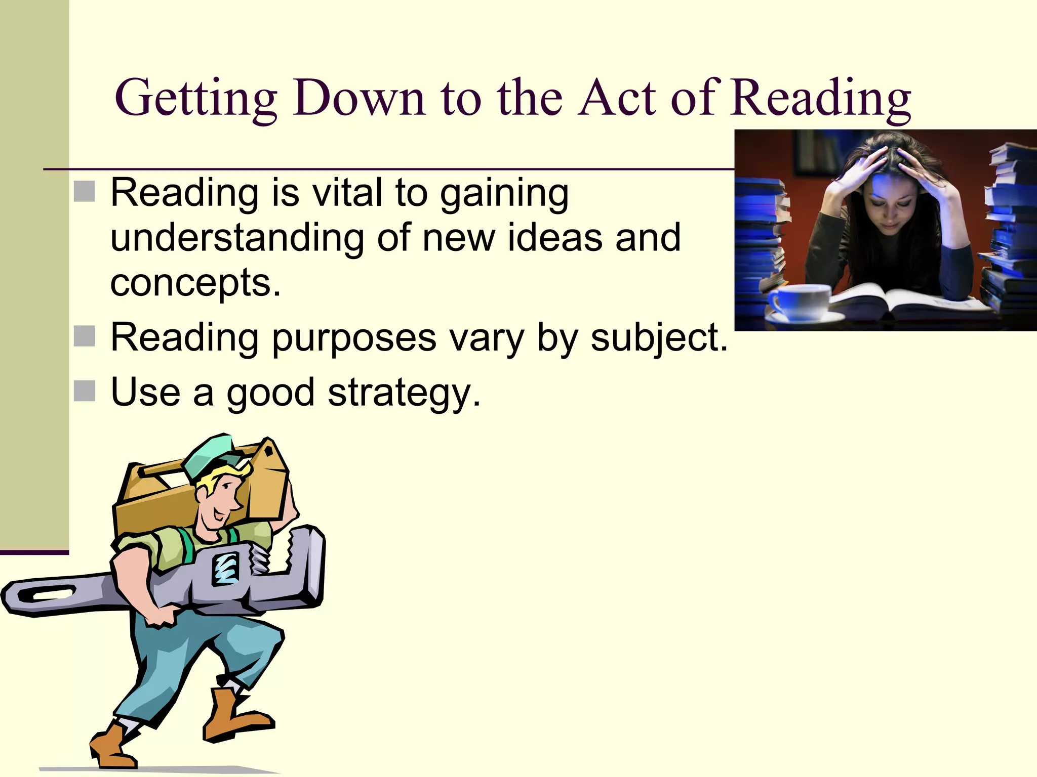 Getting Down to the Act of Reading Reading is vital to gaining understanding of new ideas and concepts. Reading purposes vary by subject. Use a good strategy. 
