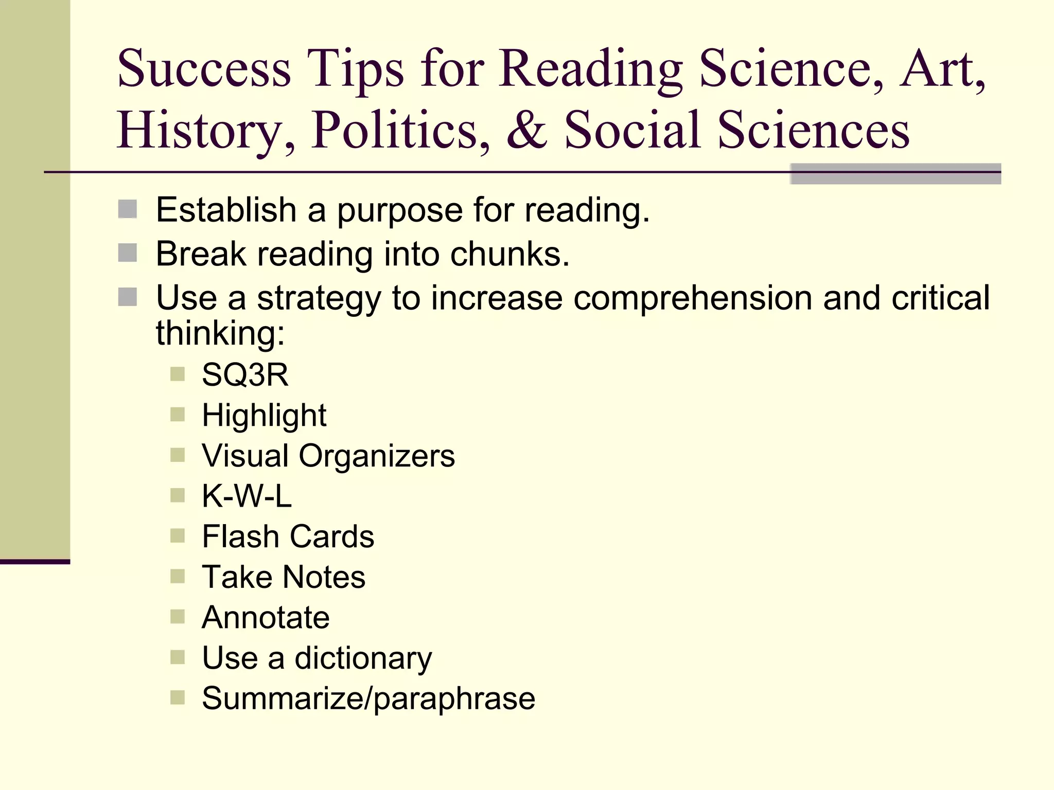 Success Tips for Reading Science, Art, History, Politics, & Social Sciences Establish a purpose for reading. Break reading into chunks. Use a strategy to increase comprehension and critical thinking: SQ3R Highlight Visual Organizers K-W-L Flash Cards Take Notes Annotate Use a dictionary Summarize/paraphrase 