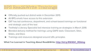 CC-BY-NC-SA Rhianon E. Gutierrez, Digital Learning Specialist, OIIT Digital Learning Team @RhianonElan http://bit.ly/RW4GC_btuplc
BPS Read&Write Trainings
● Officially pushed out district-wide in December 2015
● All BPS emails have access to this extension
● OIIT has led conference, department, and school-based trainings on functional
and strategic uses of the tool
● Texthelp’s Literacy Specialist led intensive training on strategies in March 2016
● Blended delivery method for trainings using GAFE tools: Classroom, Sites,
Slides, and Docs
● Trainings and resources designed around UDL principles
What I’ve Learned in Teaching About Read&Write: http://bit.ly/RW4GC_RGblog
 