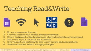 CC-BY-NC-SA Rhianon E. Gutierrez, Digital Learning Specialist, OIIT Digital Learning Team @RhianonElan http://bit.ly/RW4GC_btuplc
Teaching Read&Write
1. Do a pre-assessment survey.
2. Choose a location with reliable internet connection.
3. Have a designated online landing zone where all materials can be accessed.
4. Make sure all your materials are accessible.
5. Give yourself and participants time to play around and ask questions.
6. Have an exit ticket, reflect, and apply changes.
 