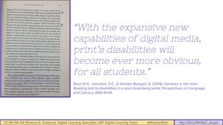 CC-BY-NC-SA Rhianon E. Gutierrez, Digital Learning Specialist, OIIT Digital Learning Team @RhianonElan http://bit.ly/RW4GC_btuplc
“With the expansive new
capabilities of digital media,
print’s disabilities will
become ever more obvious,
for all students.”
Rose D.H., Johnston, S.C., & Vanden Boogart, A. (2014). Canaries in the mine:
Reading and its disabilities in a post-Gutenberg world. Perspectives on Language
and Literacy, (40)1:41-44.
 