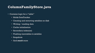 ColumnFamilyStore.java 
• Contains logic for a “table” 
• Holds DataTracker 
• Creating and removing sstables on disk 
• Writing / reading data 
• Cache initialization 
• Secondary index(es) 
• Flushing memtables to sstables 
• Snapshots 
• And much more 
 