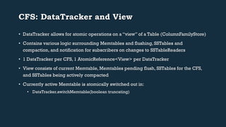 CFS: DataTracker and View 
• DataTracker allows for atomic operations on a “view” of a Table (ColumnFamilyStore) 
• Contains various logic surrounding Memtables and flushing, SSTables and 
compaction, and notification for subscribers on changes to SSTableReaders 
• 1 DataTracker per CFS, 1 AtomicReference<View> per DataTracker 
• View consists of current Memtable, Memtables pending flush, SSTables for the CFS, 
and SSTables being actively compacted 
• Currently active Memtable is atomically switched out in: 
• DataTracker.switchMemtable(boolean truncating) 
 