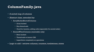 ColumnFamily.java 
• A sorted map of columns 
• Abstract class, extended by: 
• ArrayBackedSortedColumns 
• Array backed 
• Non-thread-safe 
• Good for iteration, adding cells (especially if in sorted order) 
• AtomicBTreeColumns (memtable only) 
• Btree backed 
• Thread-safe w/atomic CAS 
• Logarithmic complexity on operations 
• Logic to add / retrieve columns, counters, tombstones, atoms 
 