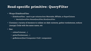 Read-specific primitive: QueryFilter 
• Wraps IDiskAtomFilter 
• IDiskAtomFilter: used to get columns from Memtable, SSTable, or SuperColumn 
• IdentityQueryFilter, NamesQueryFilter, SliceQueryFilter 
• Contains a variety of iterators to collate on disk contents, gather tombstones, reduce 
(merge) Cells with the same name, etc 
• See: 
• collateColumns(…) 
• gatherTombstones(…) 
• getReducer(final Comparator<Cell> comparator) 
 