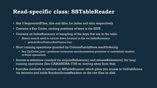Read-specific class: SSTableReader 
• Has 2 SegmentedFiles, ifile and dfile, for index and data respectively 
• Contains a Key Cache, caching positions of keys in the SSTR 
• Contains an IndexSummary w/sampling of the keys that are in the table 
• Binary search used to narrow down location in file via IndexSummary 
• getIndexScanPosition(RowPosition key) 
• Short running operations guarded by ColumnFamilyStore.readOrdering 
• See OpOrder.java – producer/consumer synchronization primitive to coordinate readers 
w/flush operations 
• Access is reference counted via acquireReference() and releaseReference() for long 
running operations (See CASSANDRA-7705 re: moving away from this) 
• Provides methods to retrieve an SSTableScanner which gives you access to OnDiskAtoms 
via iterators and holds RandomAccessReaders on the raw files on disk 
 