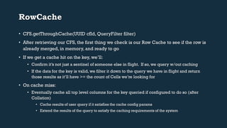 RowCache 
• CFS.getThroughCache(UUID cfId, QueryFilter filter) 
• After retrieving our CFS, the first thing we check is our Row Cache to see if the row is 
already merged, in memory, and ready to go 
• If we get a cache hit on the key, we’ll: 
• Confirm it’s not just a sentinel of someone else in flight. If so, we query w/out caching 
• If the data for the key is valid, we filter it down to the query we have in flight and return 
those results as it’ll have >= the count of Cells we’re looking for 
• On cache miss: 
• Eventually cache all top level columns for the key queried if configured to do so (after 
Collation) 
• Cache results of user query if it satisfies the cache config params 
• Extend the results of the query to satisfy the caching requirements of the system 
 