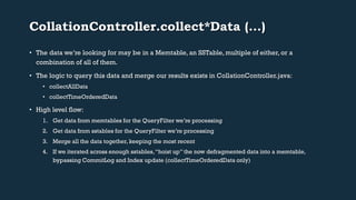 CollationController.collect*Data (…) 
• The data we’re looking for may be in a Memtable, an SSTable, multiple of either, or a 
combination of all of them. 
• The logic to query this data and merge our results exists in CollationController.java: 
• collectAllData 
• collectTimeOrderedData 
• High level flow: 
1. Get data from memtables for the QueryFilter we’re processing 
2. Get data from sstables for the QueryFilter we’re processing 
3. Merge all the data together, keeping the most recent 
4. If we iterated across enough sstables, “hoist up” the now defragmented data into a memtable, 
bypassing CommitLog and Index update (collectTimeOrderedData only) 
 