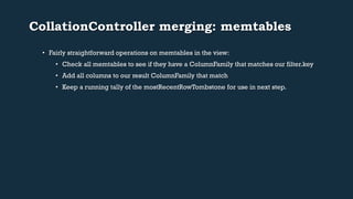 CollationController merging: memtables 
• Fairly straightforward operations on memtables in the view: 
• Check all memtables to see if they have a ColumnFamily that matches our filter.key 
• Add all columns to our result ColumnFamily that match 
• Keep a running tally of the mostRecentRowTombstone for use in next step. 
 
