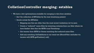 CollationController merging: sstables 
• We have a few optimizations available for merging in data from sstables: 
• Sort the collection of SSTables by the max timestamp present 
• Iterate across the SSTables 
• Skipping any that are older than the most recent tombstone we’ve seen 
• Create a “reduced” name filter by removing columns from our filter where we 
have fresher data than the SSTR’s max Timestamp 
• Get iterator from SSTR for Atoms matching that reduced name filter 
• Add any matching OnDiskAtoms to our result set (BloomFilter excludes via 
iterator with SSTR.getPosition() call) 
 