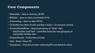 Core Components 
• Memtable – data in memory (R/W) 
• SSTable – data on disk (immutable, R/O) 
• CommitLog – data on disk (W/O) 
• CacheService (Row Cache and Key Cache) – in-memory caches 
• ColumnFamilyStore – logical grouping of “table” data 
• DataTracker and View – provides atomicity and grouping of 
memtable/sstable data 
• ColumnFamily – Collection of Cells 
• Cell – Name, Value, TS 
• Tombstone – Deletion marker indicating TS and deleted cell(s) 
 
