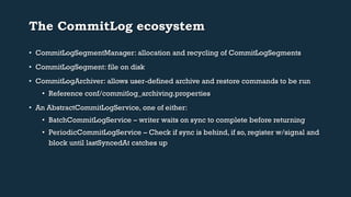 The CommitLog ecosystem 
• CommitLogSegmentManager: allocation and recycling of CommitLogSegments 
• CommitLogSegment: file on disk 
• CommitLogArchiver: allows user-defined archive and restore commands to be run 
• Reference conf/commitlog_archiving.properties 
• An AbstractCommitLogService, one of either: 
• BatchCommitLogService – writer waits on sync to complete before returning 
• PeriodicCommitLogService – Check if sync is behind, if so, register w/signal and 
block until lastSyncedAt catches up 
 