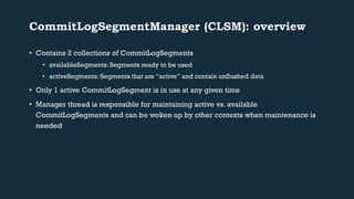 CommitLogSegmentManager (CLSM): overview 
• Contains 2 collections of CommitLogSegments 
• availableSegments: Segments ready to be used 
• activeSegments: Segments that are “active” and contain unflushed data 
• Only 1 active CommitLogSegment is in use at any given time 
• Manager thread is responsible for maintaining active vs. available 
CommitLogSegments and can be woken up by other contexts when maintenance is 
needed 
 