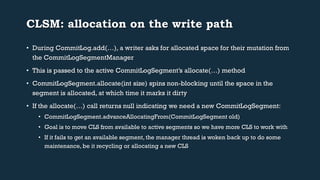 CLSM: allocation on the write path 
• During CommitLog.add(…), a writer asks for allocated space for their mutation from 
the CommitLogSegmentManager 
• This is passed to the active CommitLogSegment’s allocate(…) method 
• CommitLogSegment.allocate(int size) spins non-blocking until the space in the 
segment is allocated, at which time it marks it dirty 
• If the allocate(…) call returns null indicating we need a new CommitLogSegment: 
• CommitLogSegment.advanceAllocatingFrom(CommitLogSegment old) 
• Goal is to move CLS from available to active segments so we have more CLS to work with 
• If it fails to get an available segment, the manager thread is woken back up to do some 
maintenance, be it recycling or allocating a new CLS 
 