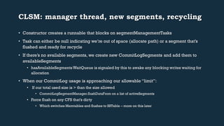 CLSM: manager thread, new segments, recycling 
• Constructor creates a runnable that blocks on segmentManagementTasks 
• Task can either be null indicating we’re out of space (allocate path) or a segment that’s 
flushed and ready for recycle 
• If there’s no available segments, we create new CommitLogSegments and add them to 
availableSegments 
• hasAvailableSegmentsWaitQueue is signaled by this to awake any blocking writes waiting for 
allocation 
• When our CommitLog usage is approaching our allowable “limit”: 
• If our total used size is > than the size allowed 
• CommitLogSegmentManager.flushDataFrom on a list of activeSegments 
• Force flush on any CFS that’s dirty 
• Which switches Memtables and flushes to SSTable – more on this later 
 
