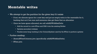 Memtable writes 
• We attempt to get the partition for the given key if it exists 
• If not, we allocate space for a new key and put an empty entry in the memtable for it, 
backing that out if we race and someone else got there first on allocation 
• Once we have space allocated, we call addAllWithSizeDelta 
• Add the record to a new BTree and CAS it into the existing Holder 
• Updates secondary indexes 
• Finalize some heap tracking in the ColumnUpdater used by the BTree to perform updates 
• Further reading: 
• AtomicBTreeColumns.java (specifically addAllWithSizeDelta) 
• BTree.java 
 