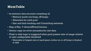 MemTable 
• In-memory data structure consisting of: 
• Memory pools (on-heap, off-heap) 
• Allocators for each pool 
• Size and limit tracking and CommitLog sentinels 
• Map of Key  AtomicBTreeColumns 
• Atomic copy-on-write semantics for row-data 
• Flush to disk logic is triggered when pool passes ratio of usage relative 
to user-configurable threshold 
• Memtable w/largest ratio of used space (either on or off heap) is flushed 
to disk 
 
