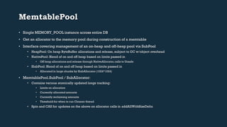 MemtablePool 
• Single MEMORY_POOL instance across entire DB 
• Get an allocator to the memory pool during construction of a memtable 
• Interface covering management of an on-heap and off-heap pool via SubPool 
• HeapPool: On heap ByteBuffer allocations and release, subject to GC w/object overhead 
• NativePool: Blend of on and off heap based on limits passed in 
• Off heap allocations and release through NativeAllocator, calls to Unsafe 
• SlabPool: Blend of on and off heap based on limits passed in 
• Allocated in large chunks by SlabAllocator (1024*1024) 
• MemtablePool.SubPool / SubAllocator: 
• Contains various atomically updated longs tracking: 
• Limits on allocation 
• Currently allocated amounts 
• Currently reclaiming amounts 
• Threshold for when to run Cleaner thread 
• Spin and CAS for updates on the above on allocator calls in addAllWithSizeDelta 
 