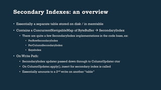 Secondary Indexes: an overview 
• Essentially a separate table stored on disk / in memtable 
• Contains a ConcurrentNavigableMap of ByteBuffer  SecondaryIndex 
• There are quite a few SecondaryIndex implementations in the code base, ex: 
• PerRowSecondaryIndex 
• PerColumnSecondaryIndex 
• KeysIndex 
• On Write Path: 
• SecondaryIndex updater passed down through to ColumnUpdater ctor 
• On ColumnUpdater.apply(), insert for secondary index is called 
• Essentially amounts to a 2nd write on another “table” 
 