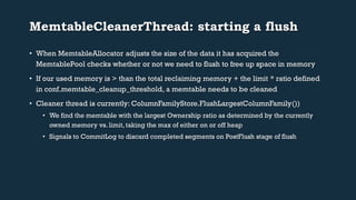 MemtableCleanerThread: starting a flush 
• When MemtableAllocator adjusts the size of the data it has acquired the 
MemtablePool checks whether or not we need to flush to free up space in memory 
• If our used memory is > than the total reclaiming memory + the limit * ratio defined 
in conf.memtable_cleanup_threshold, a memtable needs to be cleaned 
• Cleaner thread is currently: ColumnFamilyStore.FlushLargestColumnFamily()) 
• We find the memtable with the largest Ownership ratio as determined by the currently 
owned memory vs. limit, taking the max of either on or off heap 
• Signals to CommitLog to discard completed segments on PostFlush stage of flush 
 